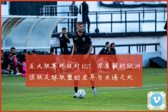五大联赛终极对比：深度解析欧洲顶级足球联盟的差异与共通之处