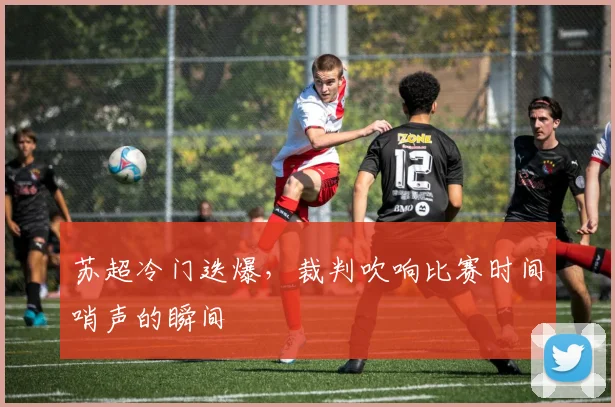 苏超冷门迭爆，裁判吹响比赛时间哨声的瞬间