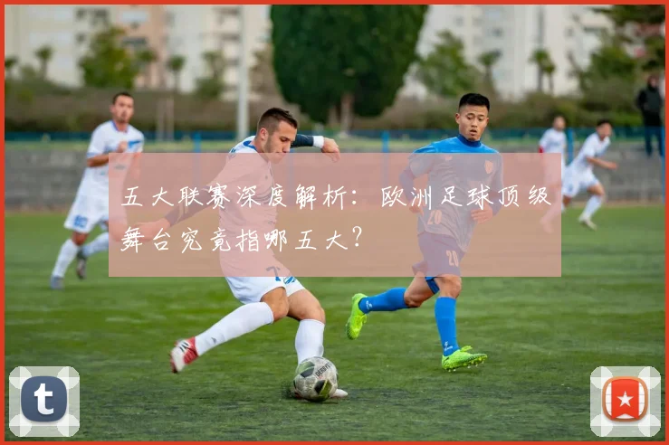 五大联赛深度解析：欧洲足球顶级舞台究竟指哪五大？