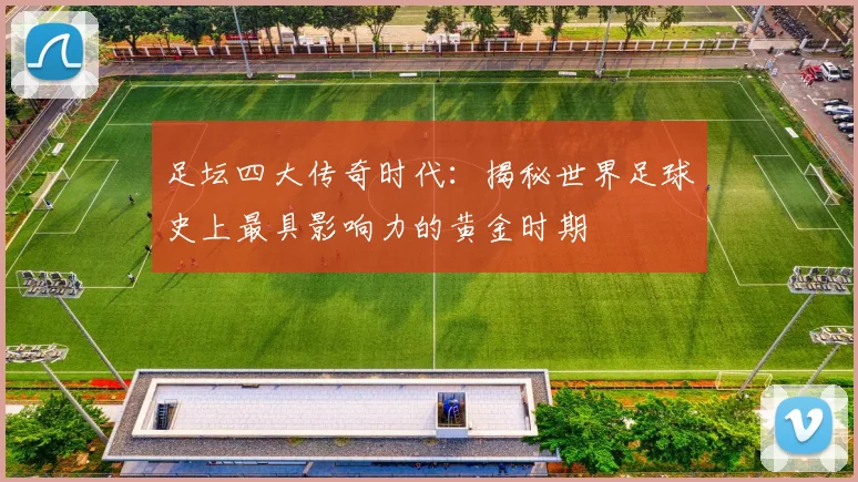 足坛四大传奇时代：揭秘世界足球史上最具影响力的黄金时期