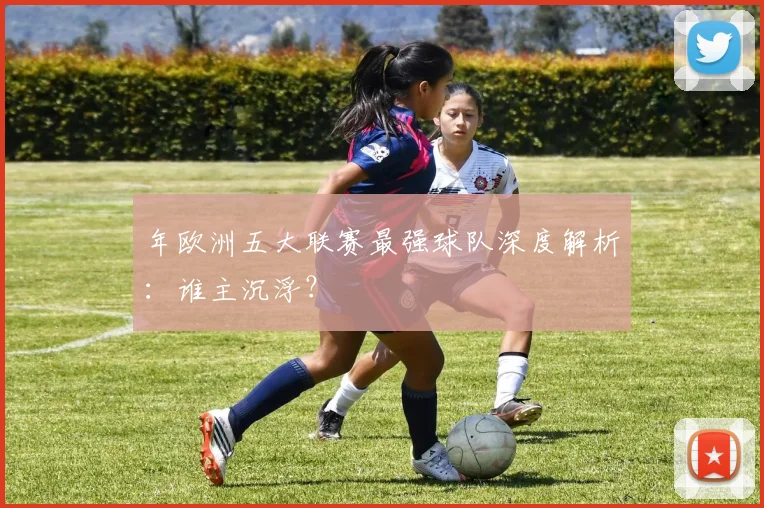 年欧洲五大联赛最强球队深度解析：谁主沉浮？
