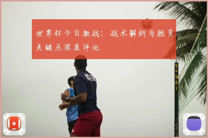 世界杯今日激战：战术解析与胜负关键点深度评论