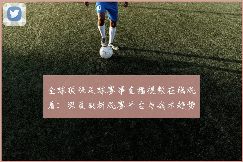 全球顶级足球赛事直播视频在线观看:深度剖析观赛平台与战术趋势