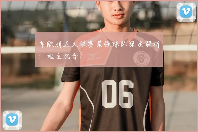 年欧洲五大联赛最强球队深度解析：谁主沉浮？