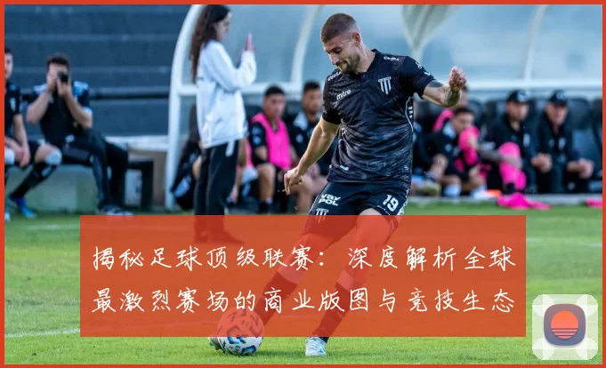 揭秘足球顶级联赛:深度解析全球最激烈赛场的商业版图与竞技生态
